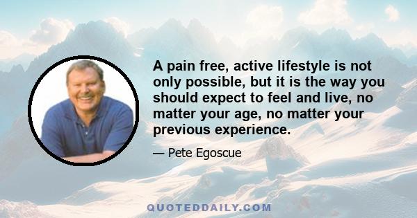 A pain free, active lifestyle is not only possible, but it is the way you should expect to feel and live, no matter your age, no matter your previous experience.