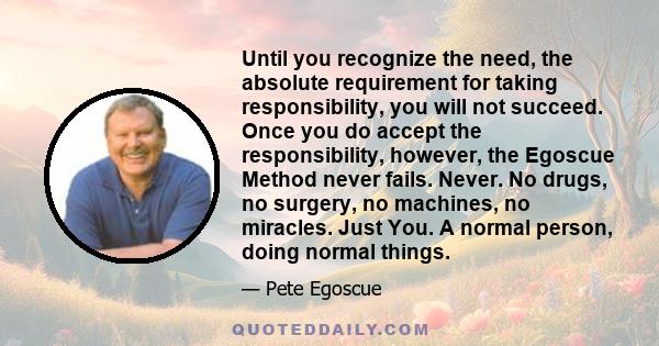 Until you recognize the need, the absolute requirement for taking responsibility, you will not succeed. Once you do accept the responsibility, however, the Egoscue Method never fails. Never. No drugs, no surgery, no