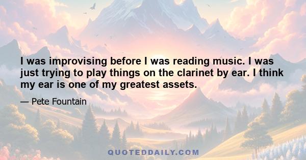 I was improvising before I was reading music. I was just trying to play things on the clarinet by ear. I think my ear is one of my greatest assets.