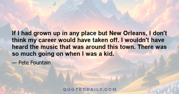 If I had grown up in any place but New Orleans, I don't think my career would have taken off. I wouldn't have heard the music that was around this town. There was so much going on when I was a kid.