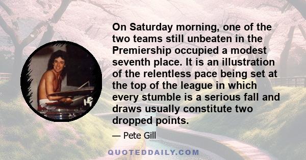 On Saturday morning, one of the two teams still unbeaten in the Premiership occupied a modest seventh place. It is an illustration of the relentless pace being set at the top of the league in which every stumble is a