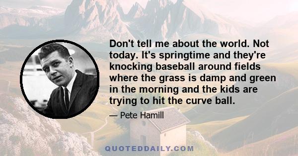 Don't tell me about the world. Not today. It's springtime and they're knocking baseball around fields where the grass is damp and green in the morning and the kids are trying to hit the curve ball.