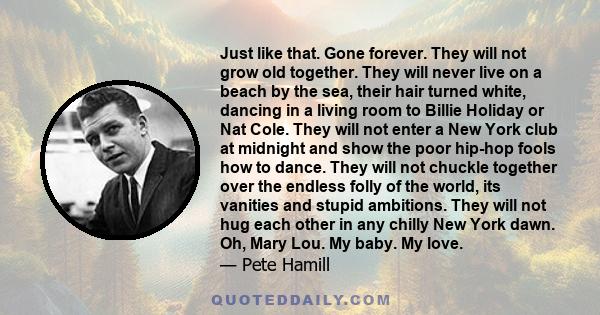 Just like that. Gone forever. They will not grow old together. They will never live on a beach by the sea, their hair turned white, dancing in a living room to Billie Holiday or Nat Cole. They will not enter a New York