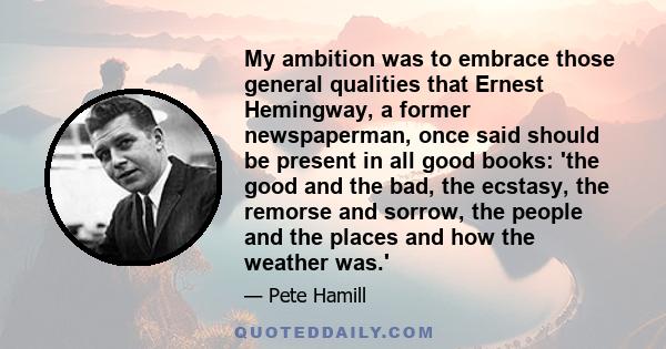 My ambition was to embrace those general qualities that Ernest Hemingway, a former newspaperman, once said should be present in all good books: 'the good and the bad, the ecstasy, the remorse and sorrow, the people and