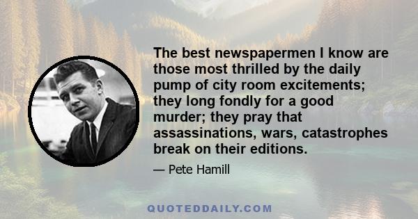 The best newspapermen I know are those most thrilled by the daily pump of city room excitements; they long fondly for a good murder; they pray that assassinations, wars, catastrophes break on their editions.