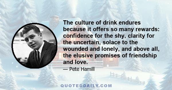 The culture of drink endures because it offers so many rewards: confidence for the shy, clarity for the uncertain, solace to the wounded and lonely, and above all, the elusive promises of friendship and love.