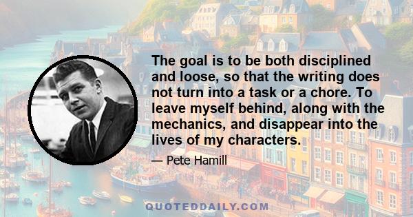 The goal is to be both disciplined and loose, so that the writing does not turn into a task or a chore. To leave myself behind, along with the mechanics, and disappear into the lives of my characters.