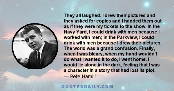 They all laughed. I drew their pictures and they asked for copies and I handed them out as if they were my tickets to the show. In the Navy Yard, I could drink with men because I worked with men; in the Parkview, I