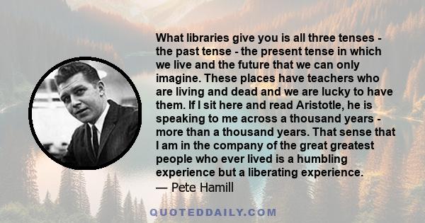 What libraries give you is all three tenses - the past tense - the present tense in which we live and the future that we can only imagine. These places have teachers who are living and dead and we are lucky to have