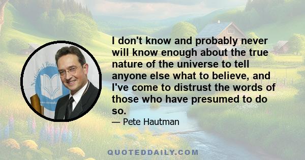 I don't know and probably never will know enough about the true nature of the universe to tell anyone else what to believe, and I've come to distrust the words of those who have presumed to do so.