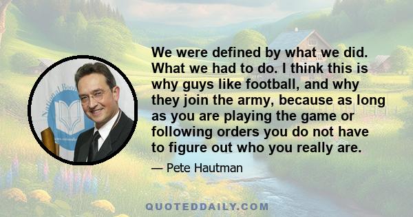 We were defined by what we did. What we had to do. I think this is why guys like football, and why they join the army, because as long as you are playing the game or following orders you do not have to figure out who