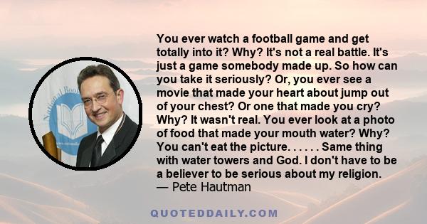 You ever watch a football game and get totally into it? Why? It's not a real battle. It's just a game somebody made up. So how can you take it seriously? Or, you ever see a movie that made your heart about jump out of