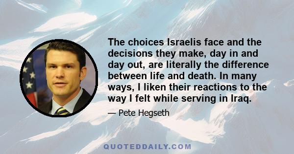 The choices Israelis face and the decisions they make, day in and day out, are literally the difference between life and death. In many ways, I liken their reactions to the way I felt while serving in Iraq.