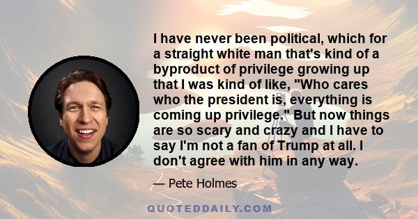 I have never been political, which for a straight white man that's kind of a byproduct of privilege growing up that I was kind of like, Who cares who the president is, everything is coming up privilege. But now things