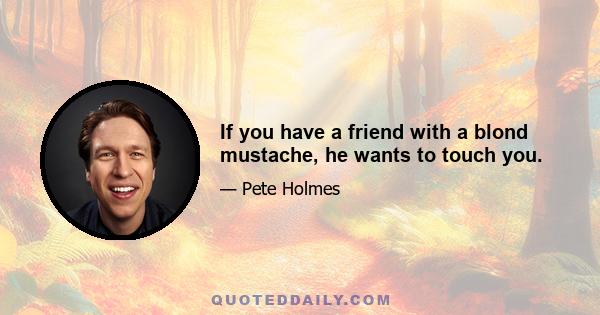 If you have a friend with a blond mustache, he wants to touch you.