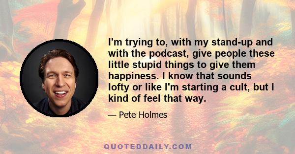 I'm trying to, with my stand-up and with the podcast, give people these little stupid things to give them happiness. I know that sounds lofty or like I'm starting a cult, but I kind of feel that way.