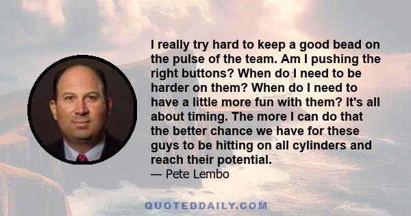 I really try hard to keep a good bead on the pulse of the team. Am I pushing the right buttons? When do I need to be harder on them? When do I need to have a little more fun with them? It's all about timing. The more I