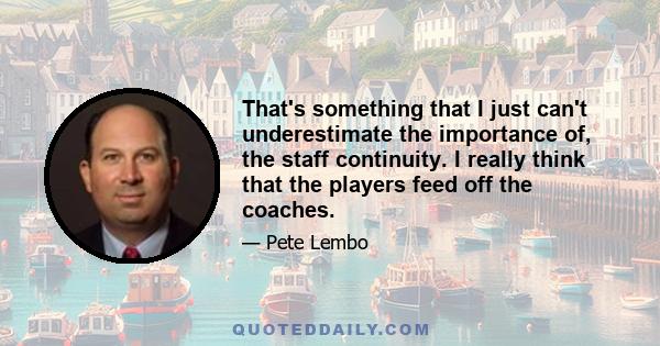 That's something that I just can't underestimate the importance of, the staff continuity. I really think that the players feed off the coaches.