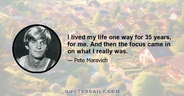 I lived my life one way for 35 years, for me. And then the focus came in on what I really was.