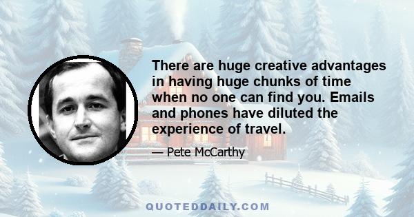 There are huge creative advantages in having huge chunks of time when no one can find you. Emails and phones have diluted the experience of travel.