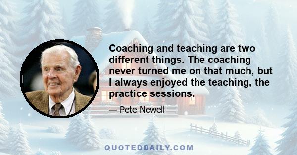 Coaching and teaching are two different things. The coaching never turned me on that much, but I always enjoyed the teaching, the practice sessions.