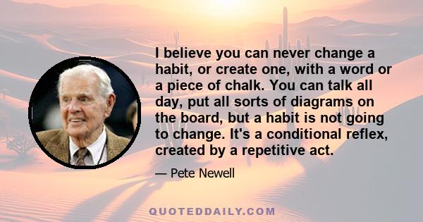 I believe you can never change a habit, or create one, with a word or a piece of chalk. You can talk all day, put all sorts of diagrams on the board, but a habit is not going to change. It's a conditional reflex,