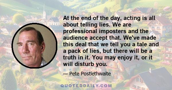 At the end of the day, acting is all about telling lies. We are professional imposters and the audience accept that. We've made this deal that we tell you a tale and a pack of lies, but there will be a truth in it. You