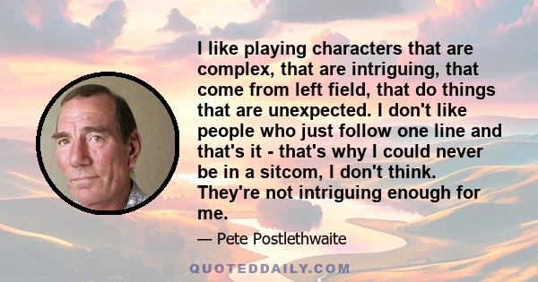 I like playing characters that are complex, that are intriguing, that come from left field, that do things that are unexpected. I don't like people who just follow one line and that's it - that's why I could never be in 