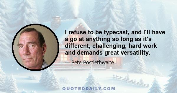 I refuse to be typecast, and I'll have a go at anything so long as it's different, challenging, hard work and demands great versatility.