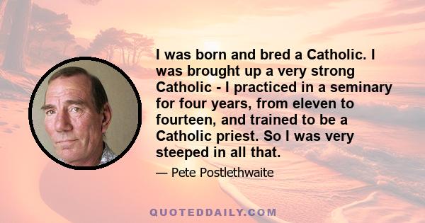 I was born and bred a Catholic. I was brought up a very strong Catholic - I practiced in a seminary for four years, from eleven to fourteen, and trained to be a Catholic priest. So I was very steeped in all that.