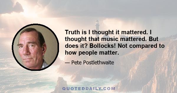 Truth is I thought it mattered. I thought that music mattered. But does it? Bollocks! Not compared to how people matter.