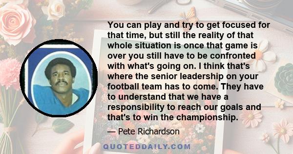 You can play and try to get focused for that time, but still the reality of that whole situation is once that game is over you still have to be confronted with what's going on. I think that's where the senior leadership 