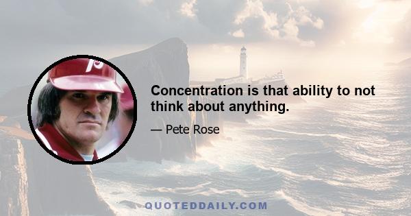 Concentration is that ability to not think about anything.