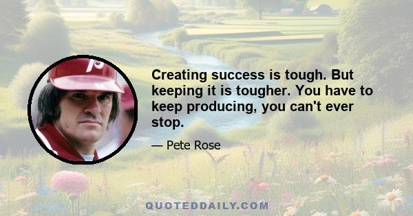 Creating success is tough. But keeping it is tougher. You have to keep producing, you can't ever stop.