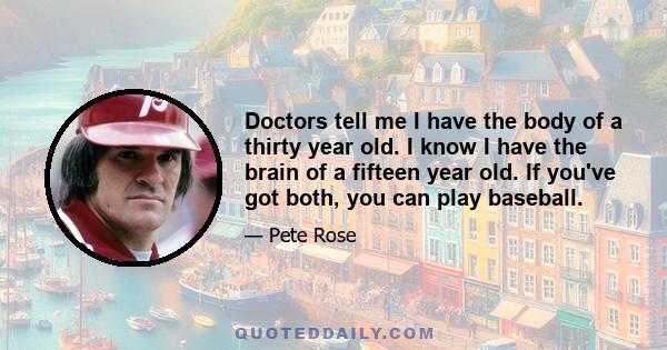 Doctors tell me I have the body of a thirty year old. I know I have the brain of a fifteen year old. If you've got both, you can play baseball.