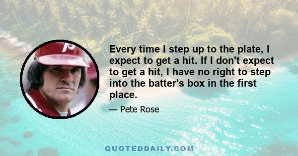 Every time I step up to the plate, I expect to get a hit. If I don't expect to get a hit, I have no right to step into the batter's box in the first place.