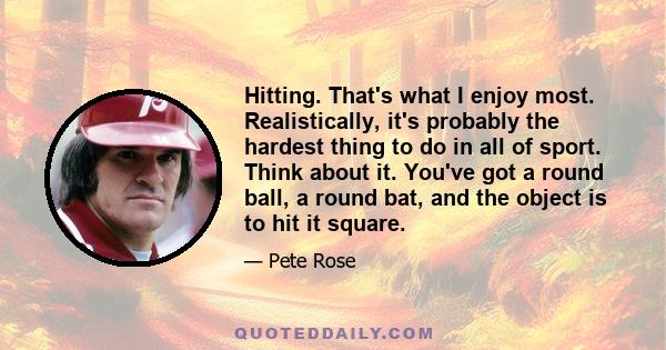 Hitting. That's what I enjoy most. Realistically, it's probably the hardest thing to do in all of sport. Think about it. You've got a round ball, a round bat, and the object is to hit it square.