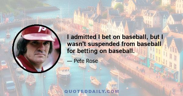 I admitted I bet on baseball, but I wasn't suspended from baseball for betting on baseball.