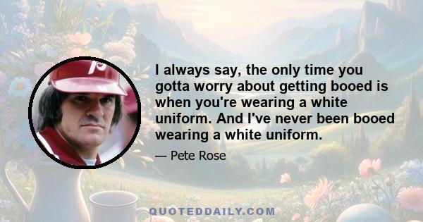 I always say, the only time you gotta worry about getting booed is when you're wearing a white uniform. And I've never been booed wearing a white uniform.