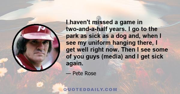 I haven't missed a game in two-and-a-half years. I go to the park as sick as a dog and, when I see my uniform hanging there, I get well right now. Then I see some of you guys (media) and I get sick again.