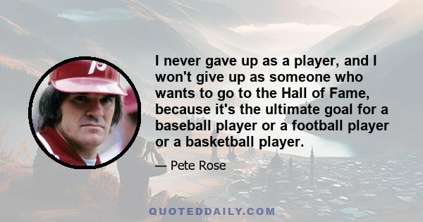 I never gave up as a player, and I won't give up as someone who wants to go to the Hall of Fame, because it's the ultimate goal for a baseball player or a football player or a basketball player.