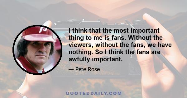 I think that the most important thing to me is fans. Without the viewers, without the fans, we have nothing. So I think the fans are awfully important.