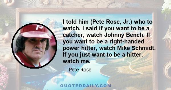 I told him (Pete Rose, Jr.) who to watch. I said if you want to be a catcher, watch Johnny Bench. If you want to be a right-handed power hitter, watch Mike Schmidt. If you just want to be a hitter, watch me.