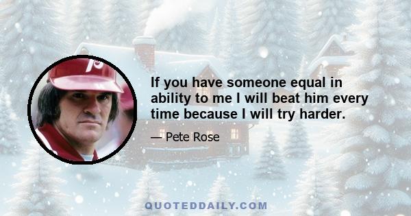 If you have someone equal in ability to me I will beat him every time because I will try harder.