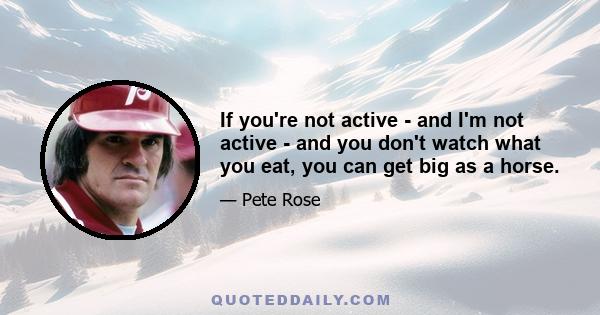 If you're not active - and I'm not active - and you don't watch what you eat, you can get big as a horse.