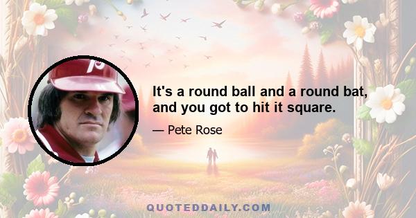 It's a round ball and a round bat, and you got to hit it square.