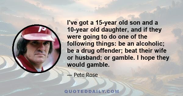 I've got a 15-year old son and a 10-year old daughter, and if they were going to do one of the following things: be an alcoholic; be a drug offender; beat their wife or husband; or gamble. I hope they would gamble.