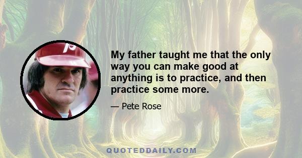 My father taught me that the only way you can make good at anything is to practice, and then practice some more.