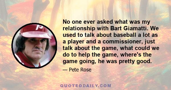 No one ever asked what was my relationship with Bart Giamatti. We used to talk about baseball a lot as a player and a commissioner, just talk about the game, what could we do to help the game, where's the game going, he 