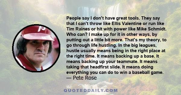 People say I don't have great tools. They say that I can't throw like Ellis Valentine or run like Tim Raines or hit with power like Mike Schmidt. Who can? I make up for it in other ways, by putting out a little bit